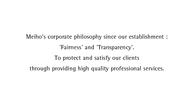 Meiho's corporate philosophy since our establishment:'Fairness' and 'Transparency'.To protect and satisfy our clients through providing high quality professional services.